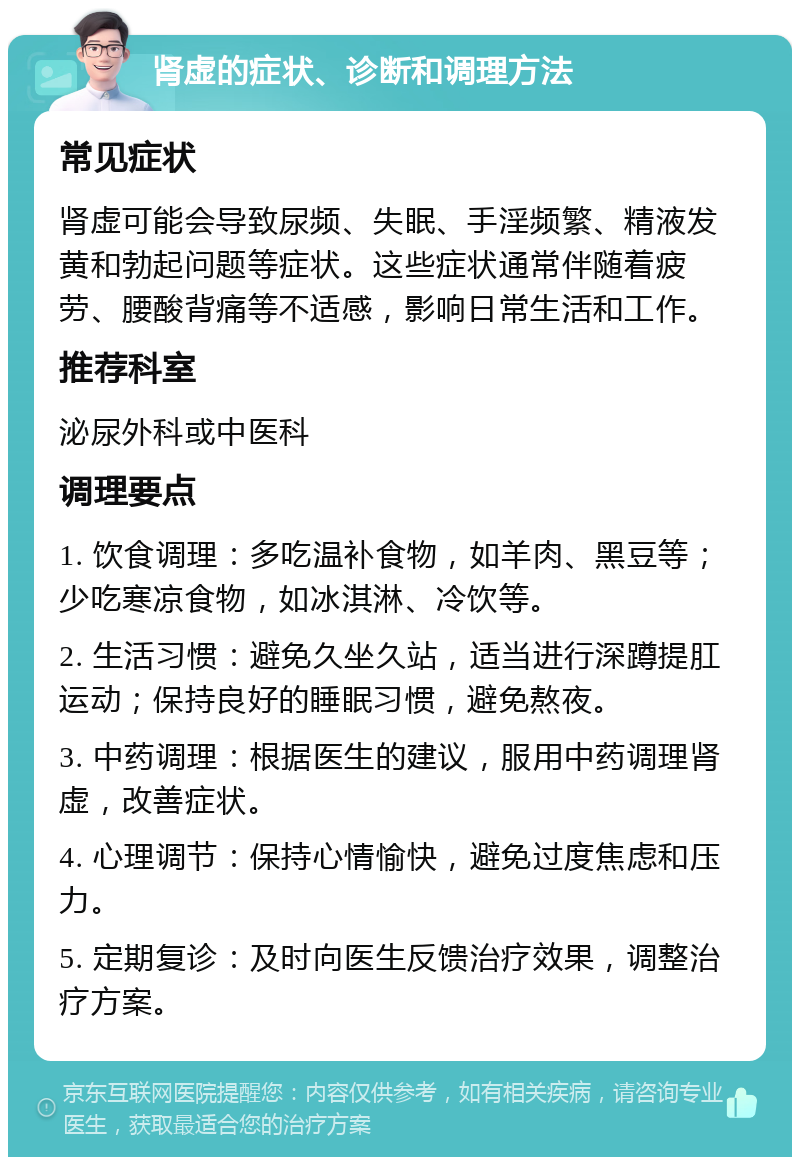 肾虚的症状、诊断和调理方法 常见症状 肾虚可能会导致尿频、失眠、手淫频繁、精液发黄和勃起问题等症状。这些症状通常伴随着疲劳、腰酸背痛等不适感，影响日常生活和工作。 推荐科室 泌尿外科或中医科 调理要点 1. 饮食调理：多吃温补食物，如羊肉、黑豆等；少吃寒凉食物，如冰淇淋、冷饮等。 2. 生活习惯：避免久坐久站，适当进行深蹲提肛运动；保持良好的睡眠习惯，避免熬夜。 3. 中药调理：根据医生的建议，服用中药调理肾虚，改善症状。 4. 心理调节：保持心情愉快，避免过度焦虑和压力。 5. 定期复诊：及时向医生反馈治疗效果，调整治疗方案。