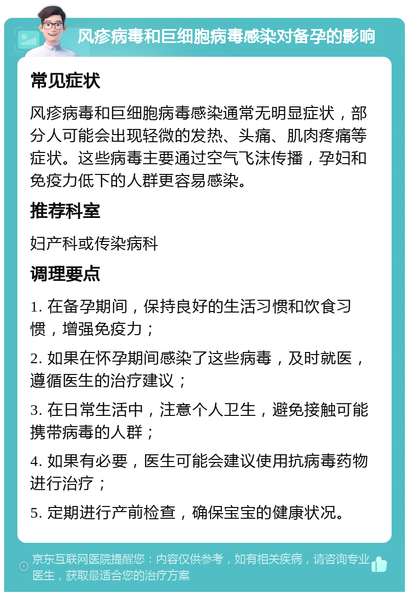 风疹病毒和巨细胞病毒感染对备孕的影响 常见症状 风疹病毒和巨细胞病毒感染通常无明显症状，部分人可能会出现轻微的发热、头痛、肌肉疼痛等症状。这些病毒主要通过空气飞沫传播，孕妇和免疫力低下的人群更容易感染。 推荐科室 妇产科或传染病科 调理要点 1. 在备孕期间，保持良好的生活习惯和饮食习惯，增强免疫力； 2. 如果在怀孕期间感染了这些病毒，及时就医，遵循医生的治疗建议； 3. 在日常生活中，注意个人卫生，避免接触可能携带病毒的人群； 4. 如果有必要，医生可能会建议使用抗病毒药物进行治疗； 5. 定期进行产前检查，确保宝宝的健康状况。