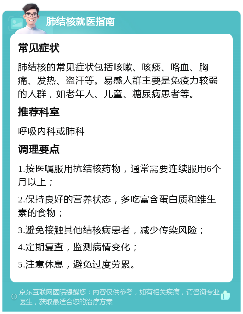 肺结核就医指南 常见症状 肺结核的常见症状包括咳嗽、咳痰、咯血、胸痛、发热、盗汗等。易感人群主要是免疫力较弱的人群，如老年人、儿童、糖尿病患者等。 推荐科室 呼吸内科或肺科 调理要点 1.按医嘱服用抗结核药物，通常需要连续服用6个月以上； 2.保持良好的营养状态，多吃富含蛋白质和维生素的食物； 3.避免接触其他结核病患者，减少传染风险； 4.定期复查，监测病情变化； 5.注意休息，避免过度劳累。