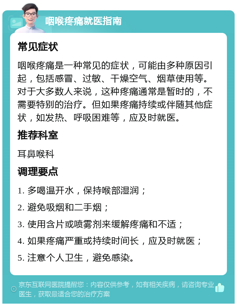 咽喉疼痛就医指南 常见症状 咽喉疼痛是一种常见的症状，可能由多种原因引起，包括感冒、过敏、干燥空气、烟草使用等。对于大多数人来说，这种疼痛通常是暂时的，不需要特别的治疗。但如果疼痛持续或伴随其他症状，如发热、呼吸困难等，应及时就医。 推荐科室 耳鼻喉科 调理要点 1. 多喝温开水，保持喉部湿润； 2. 避免吸烟和二手烟； 3. 使用含片或喷雾剂来缓解疼痛和不适； 4. 如果疼痛严重或持续时间长，应及时就医； 5. 注意个人卫生，避免感染。