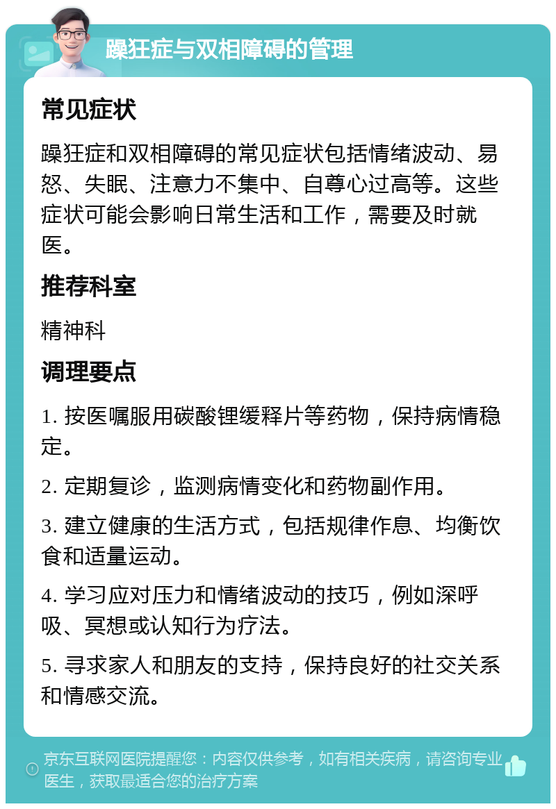 躁狂症与双相障碍的管理 常见症状 躁狂症和双相障碍的常见症状包括情绪波动、易怒、失眠、注意力不集中、自尊心过高等。这些症状可能会影响日常生活和工作，需要及时就医。 推荐科室 精神科 调理要点 1. 按医嘱服用碳酸锂缓释片等药物，保持病情稳定。 2. 定期复诊，监测病情变化和药物副作用。 3. 建立健康的生活方式，包括规律作息、均衡饮食和适量运动。 4. 学习应对压力和情绪波动的技巧，例如深呼吸、冥想或认知行为疗法。 5. 寻求家人和朋友的支持，保持良好的社交关系和情感交流。