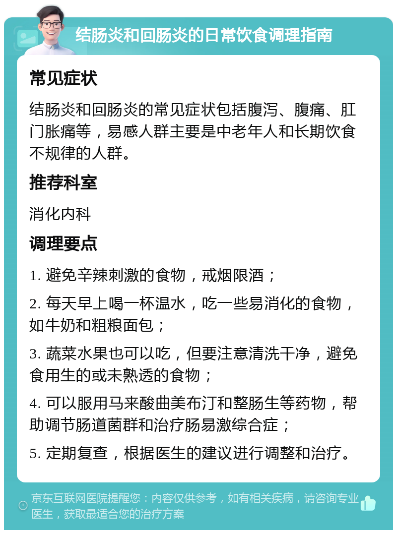 结肠炎和回肠炎的日常饮食调理指南 常见症状 结肠炎和回肠炎的常见症状包括腹泻、腹痛、肛门胀痛等，易感人群主要是中老年人和长期饮食不规律的人群。 推荐科室 消化内科 调理要点 1. 避免辛辣刺激的食物，戒烟限酒； 2. 每天早上喝一杯温水，吃一些易消化的食物，如牛奶和粗粮面包； 3. 蔬菜水果也可以吃，但要注意清洗干净，避免食用生的或未熟透的食物； 4. 可以服用马来酸曲美布汀和整肠生等药物，帮助调节肠道菌群和治疗肠易激综合症； 5. 定期复查，根据医生的建议进行调整和治疗。