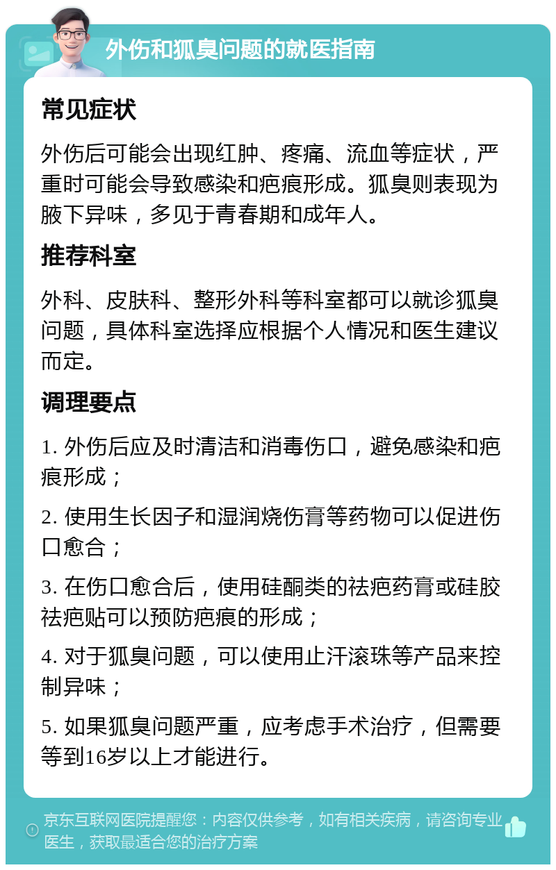 外伤和狐臭问题的就医指南 常见症状 外伤后可能会出现红肿、疼痛、流血等症状，严重时可能会导致感染和疤痕形成。狐臭则表现为腋下异味，多见于青春期和成年人。 推荐科室 外科、皮肤科、整形外科等科室都可以就诊狐臭问题，具体科室选择应根据个人情况和医生建议而定。 调理要点 1. 外伤后应及时清洁和消毒伤口，避免感染和疤痕形成； 2. 使用生长因子和湿润烧伤膏等药物可以促进伤口愈合； 3. 在伤口愈合后，使用硅酮类的祛疤药膏或硅胶祛疤贴可以预防疤痕的形成； 4. 对于狐臭问题，可以使用止汗滚珠等产品来控制异味； 5. 如果狐臭问题严重，应考虑手术治疗，但需要等到16岁以上才能进行。