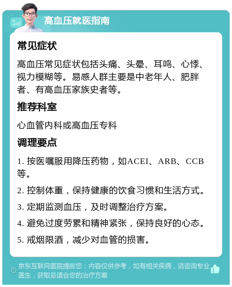 高血压就医指南 常见症状 高血压常见症状包括头痛、头晕、耳鸣、心悸、视力模糊等。易感人群主要是中老年人、肥胖者、有高血压家族史者等。 推荐科室 心血管内科或高血压专科 调理要点 1. 按医嘱服用降压药物，如ACEI、ARB、CCB等。 2. 控制体重，保持健康的饮食习惯和生活方式。 3. 定期监测血压，及时调整治疗方案。 4. 避免过度劳累和精神紧张，保持良好的心态。 5. 戒烟限酒，减少对血管的损害。