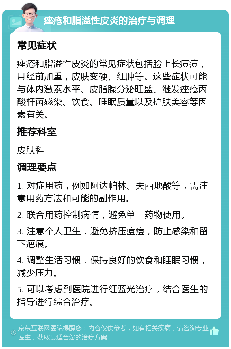 痤疮和脂溢性皮炎的治疗与调理 常见症状 痤疮和脂溢性皮炎的常见症状包括脸上长痘痘，月经前加重，皮肤变硬、红肿等。这些症状可能与体内激素水平、皮脂腺分泌旺盛、继发痤疮丙酸杆菌感染、饮食、睡眠质量以及护肤美容等因素有关。 推荐科室 皮肤科 调理要点 1. 对症用药，例如阿达帕林、夫西地酸等，需注意用药方法和可能的副作用。 2. 联合用药控制病情，避免单一药物使用。 3. 注意个人卫生，避免挤压痘痘，防止感染和留下疤痕。 4. 调整生活习惯，保持良好的饮食和睡眠习惯，减少压力。 5. 可以考虑到医院进行红蓝光治疗，结合医生的指导进行综合治疗。