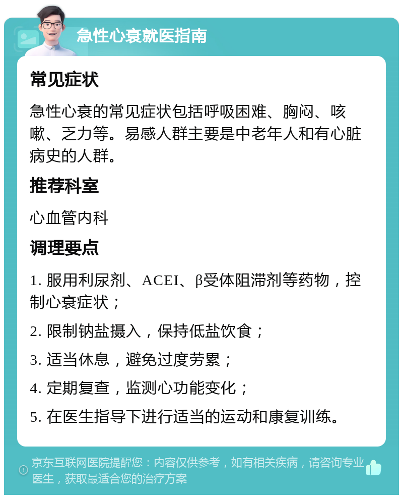 急性心衰就医指南 常见症状 急性心衰的常见症状包括呼吸困难、胸闷、咳嗽、乏力等。易感人群主要是中老年人和有心脏病史的人群。 推荐科室 心血管内科 调理要点 1. 服用利尿剂、ACEI、β受体阻滞剂等药物，控制心衰症状； 2. 限制钠盐摄入，保持低盐饮食； 3. 适当休息，避免过度劳累； 4. 定期复查，监测心功能变化； 5. 在医生指导下进行适当的运动和康复训练。