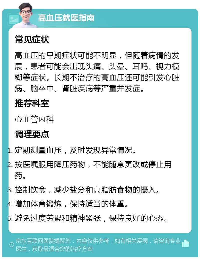 高血压就医指南 常见症状 高血压的早期症状可能不明显，但随着病情的发展，患者可能会出现头痛、头晕、耳鸣、视力模糊等症状。长期不治疗的高血压还可能引发心脏病、脑卒中、肾脏疾病等严重并发症。 推荐科室 心血管内科 调理要点 定期测量血压，及时发现异常情况。 按医嘱服用降压药物，不能随意更改或停止用药。 控制饮食，减少盐分和高脂肪食物的摄入。 增加体育锻炼，保持适当的体重。 避免过度劳累和精神紧张，保持良好的心态。