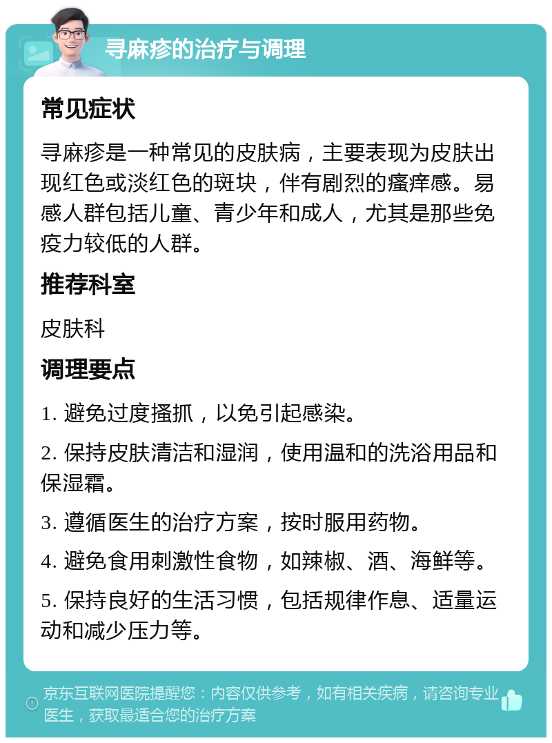 寻麻疹的治疗与调理 常见症状 寻麻疹是一种常见的皮肤病，主要表现为皮肤出现红色或淡红色的斑块，伴有剧烈的瘙痒感。易感人群包括儿童、青少年和成人，尤其是那些免疫力较低的人群。 推荐科室 皮肤科 调理要点 1. 避免过度搔抓，以免引起感染。 2. 保持皮肤清洁和湿润，使用温和的洗浴用品和保湿霜。 3. 遵循医生的治疗方案，按时服用药物。 4. 避免食用刺激性食物，如辣椒、酒、海鲜等。 5. 保持良好的生活习惯，包括规律作息、适量运动和减少压力等。