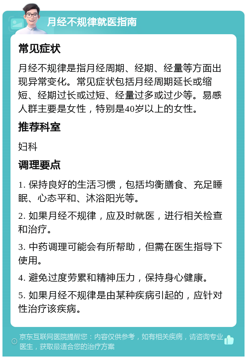 月经不规律就医指南 常见症状 月经不规律是指月经周期、经期、经量等方面出现异常变化。常见症状包括月经周期延长或缩短、经期过长或过短、经量过多或过少等。易感人群主要是女性，特别是40岁以上的女性。 推荐科室 妇科 调理要点 1. 保持良好的生活习惯，包括均衡膳食、充足睡眠、心态平和、沐浴阳光等。 2. 如果月经不规律，应及时就医，进行相关检查和治疗。 3. 中药调理可能会有所帮助，但需在医生指导下使用。 4. 避免过度劳累和精神压力，保持身心健康。 5. 如果月经不规律是由某种疾病引起的，应针对性治疗该疾病。