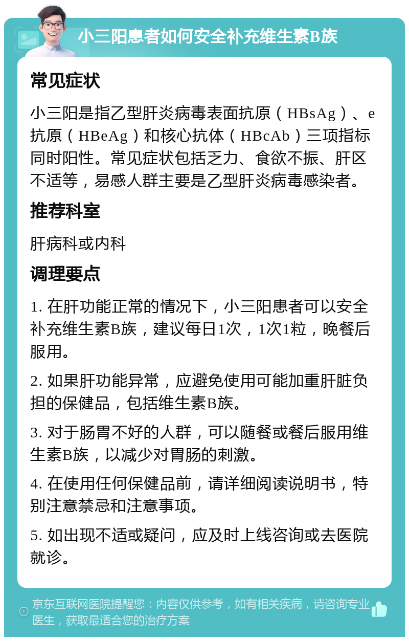 小三阳患者如何安全补充维生素B族 常见症状 小三阳是指乙型肝炎病毒表面抗原（HBsAg）、e抗原（HBeAg）和核心抗体（HBcAb）三项指标同时阳性。常见症状包括乏力、食欲不振、肝区不适等，易感人群主要是乙型肝炎病毒感染者。 推荐科室 肝病科或内科 调理要点 1. 在肝功能正常的情况下，小三阳患者可以安全补充维生素B族，建议每日1次，1次1粒，晚餐后服用。 2. 如果肝功能异常，应避免使用可能加重肝脏负担的保健品，包括维生素B族。 3. 对于肠胃不好的人群，可以随餐或餐后服用维生素B族，以减少对胃肠的刺激。 4. 在使用任何保健品前，请详细阅读说明书，特别注意禁忌和注意事项。 5. 如出现不适或疑问，应及时上线咨询或去医院就诊。