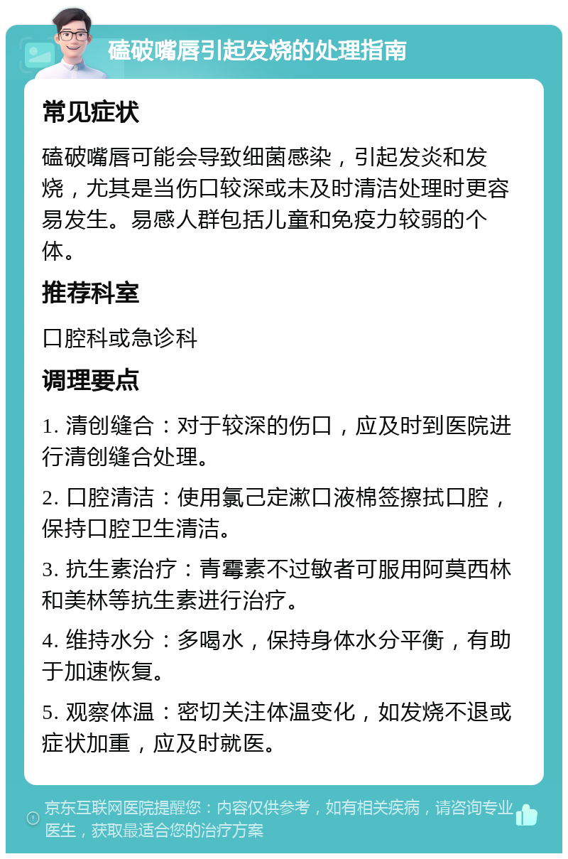 磕破嘴唇引起发烧的处理指南 常见症状 磕破嘴唇可能会导致细菌感染，引起发炎和发烧，尤其是当伤口较深或未及时清洁处理时更容易发生。易感人群包括儿童和免疫力较弱的个体。 推荐科室 口腔科或急诊科 调理要点 1. 清创缝合：对于较深的伤口，应及时到医院进行清创缝合处理。 2. 口腔清洁：使用氯己定漱口液棉签擦拭口腔，保持口腔卫生清洁。 3. 抗生素治疗：青霉素不过敏者可服用阿莫西林和美林等抗生素进行治疗。 4. 维持水分：多喝水，保持身体水分平衡，有助于加速恢复。 5. 观察体温：密切关注体温变化，如发烧不退或症状加重，应及时就医。