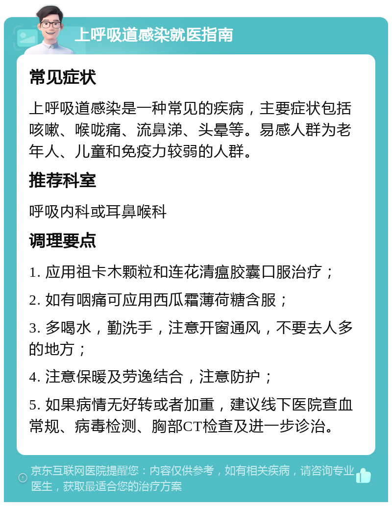 上呼吸道感染就医指南 常见症状 上呼吸道感染是一种常见的疾病，主要症状包括咳嗽、喉咙痛、流鼻涕、头晕等。易感人群为老年人、儿童和免疫力较弱的人群。 推荐科室 呼吸内科或耳鼻喉科 调理要点 1. 应用祖卡木颗粒和连花清瘟胶囊口服治疗； 2. 如有咽痛可应用西瓜霜薄荷糖含服； 3. 多喝水，勤洗手，注意开窗通风，不要去人多的地方； 4. 注意保暖及劳逸结合，注意防护； 5. 如果病情无好转或者加重，建议线下医院查血常规、病毒检测、胸部CT检查及进一步诊治。