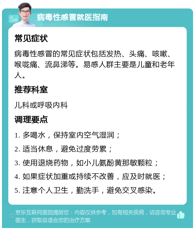 病毒性感冒就医指南 常见症状 病毒性感冒的常见症状包括发热、头痛、咳嗽、喉咙痛、流鼻涕等。易感人群主要是儿童和老年人。 推荐科室 儿科或呼吸内科 调理要点 1. 多喝水，保持室内空气湿润； 2. 适当休息，避免过度劳累； 3. 使用退烧药物，如小儿氨酚黄那敏颗粒； 4. 如果症状加重或持续不改善，应及时就医； 5. 注意个人卫生，勤洗手，避免交叉感染。