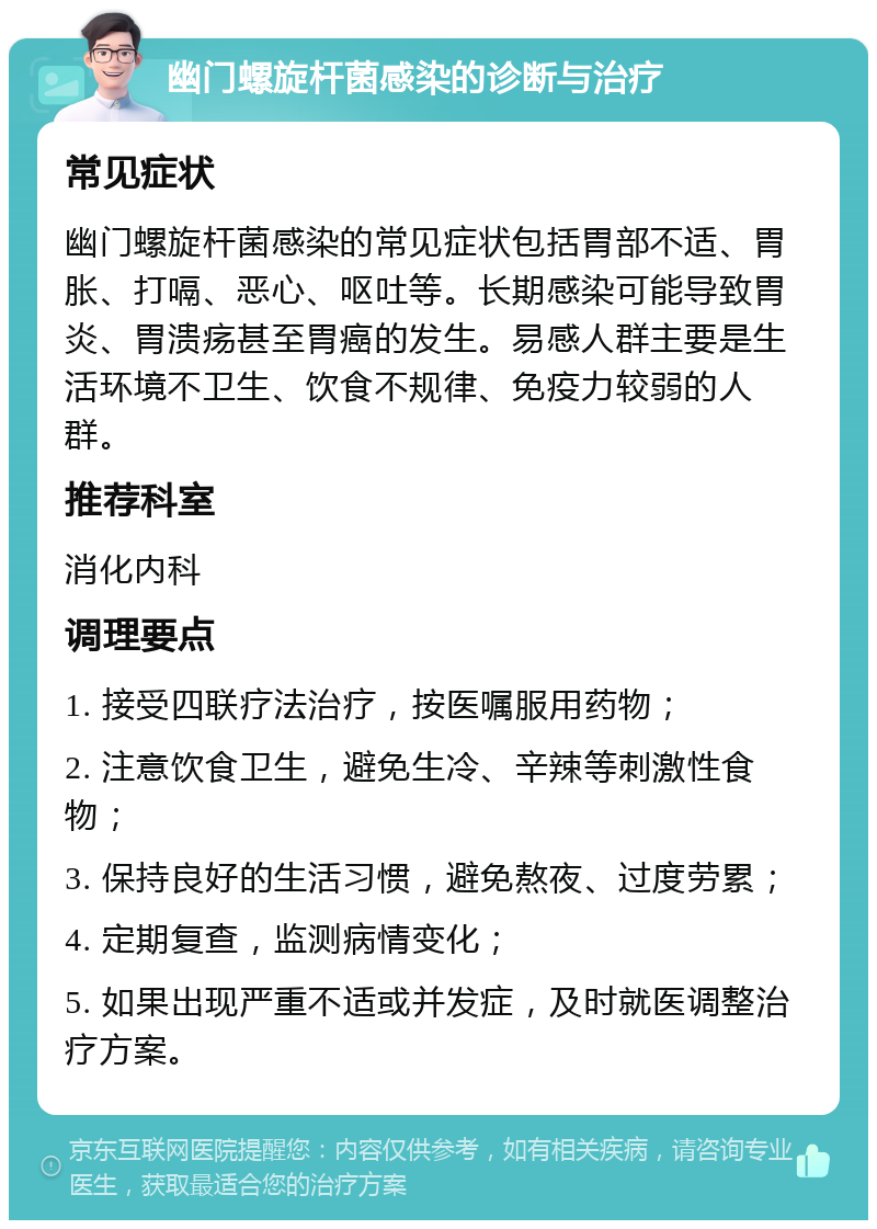 幽门螺旋杆菌感染的诊断与治疗 常见症状 幽门螺旋杆菌感染的常见症状包括胃部不适、胃胀、打嗝、恶心、呕吐等。长期感染可能导致胃炎、胃溃疡甚至胃癌的发生。易感人群主要是生活环境不卫生、饮食不规律、免疫力较弱的人群。 推荐科室 消化内科 调理要点 1. 接受四联疗法治疗，按医嘱服用药物； 2. 注意饮食卫生，避免生冷、辛辣等刺激性食物； 3. 保持良好的生活习惯，避免熬夜、过度劳累； 4. 定期复查，监测病情变化； 5. 如果出现严重不适或并发症，及时就医调整治疗方案。