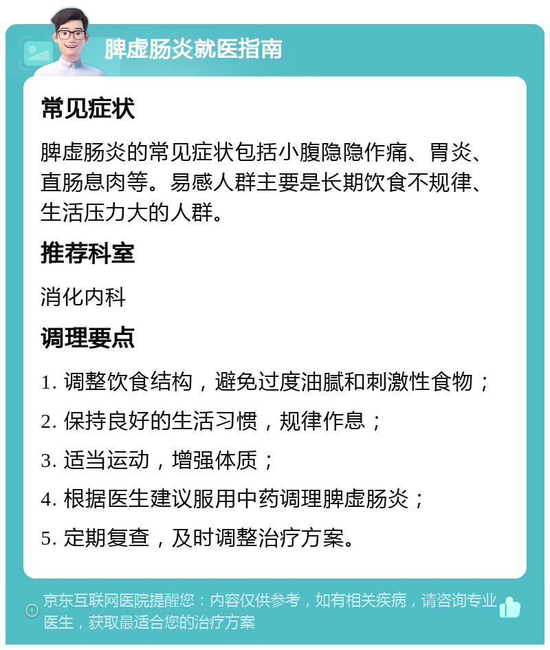 脾虚肠炎就医指南 常见症状 脾虚肠炎的常见症状包括小腹隐隐作痛、胃炎、直肠息肉等。易感人群主要是长期饮食不规律、生活压力大的人群。 推荐科室 消化内科 调理要点 1. 调整饮食结构，避免过度油腻和刺激性食物； 2. 保持良好的生活习惯，规律作息； 3. 适当运动，增强体质； 4. 根据医生建议服用中药调理脾虚肠炎； 5. 定期复查，及时调整治疗方案。