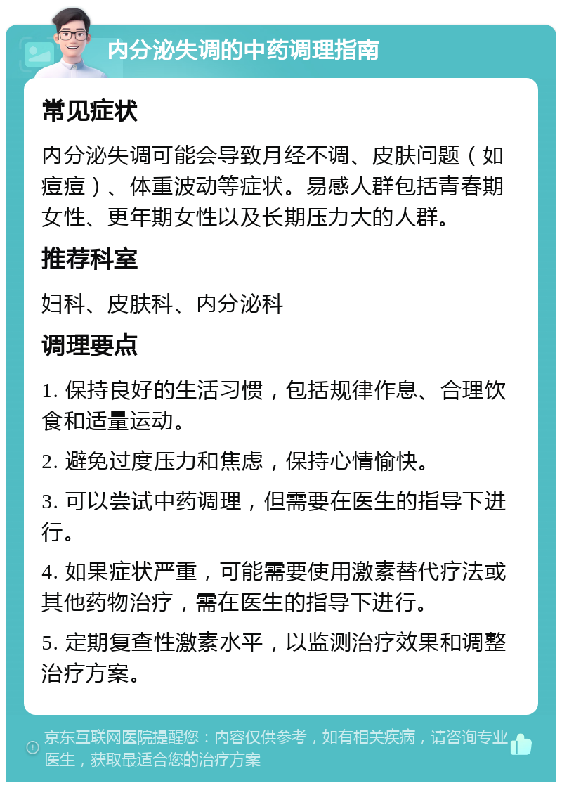 内分泌失调的中药调理指南 常见症状 内分泌失调可能会导致月经不调、皮肤问题（如痘痘）、体重波动等症状。易感人群包括青春期女性、更年期女性以及长期压力大的人群。 推荐科室 妇科、皮肤科、内分泌科 调理要点 1. 保持良好的生活习惯，包括规律作息、合理饮食和适量运动。 2. 避免过度压力和焦虑，保持心情愉快。 3. 可以尝试中药调理，但需要在医生的指导下进行。 4. 如果症状严重，可能需要使用激素替代疗法或其他药物治疗，需在医生的指导下进行。 5. 定期复查性激素水平，以监测治疗效果和调整治疗方案。