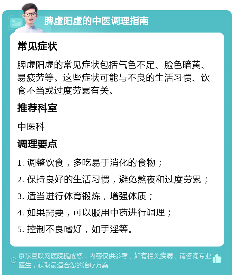 脾虚阳虚的中医调理指南 常见症状 脾虚阳虚的常见症状包括气色不足、脸色暗黄、易疲劳等。这些症状可能与不良的生活习惯、饮食不当或过度劳累有关。 推荐科室 中医科 调理要点 1. 调整饮食，多吃易于消化的食物； 2. 保持良好的生活习惯，避免熬夜和过度劳累； 3. 适当进行体育锻炼，增强体质； 4. 如果需要，可以服用中药进行调理； 5. 控制不良嗜好，如手淫等。