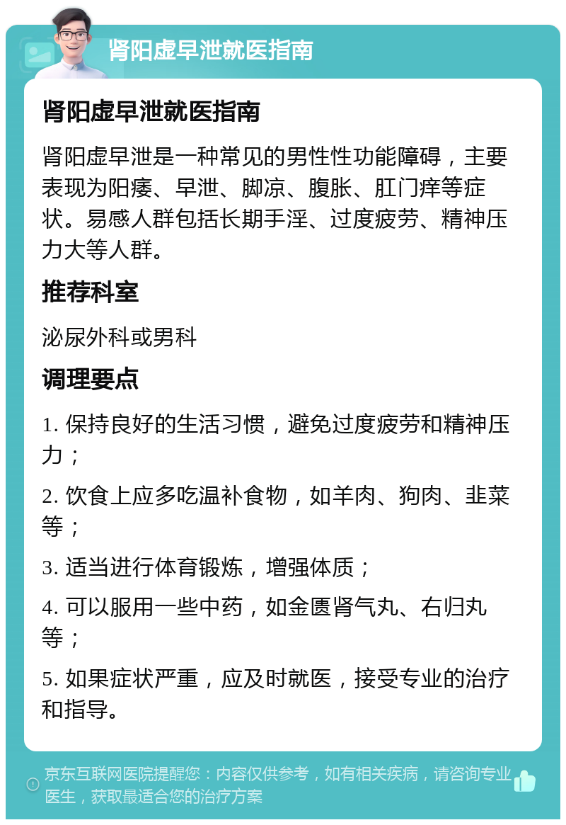 肾阳虚早泄就医指南 肾阳虚早泄就医指南 肾阳虚早泄是一种常见的男性性功能障碍，主要表现为阳痿、早泄、脚凉、腹胀、肛门痒等症状。易感人群包括长期手淫、过度疲劳、精神压力大等人群。 推荐科室 泌尿外科或男科 调理要点 1. 保持良好的生活习惯，避免过度疲劳和精神压力； 2. 饮食上应多吃温补食物，如羊肉、狗肉、韭菜等； 3. 适当进行体育锻炼，增强体质； 4. 可以服用一些中药，如金匮肾气丸、右归丸等； 5. 如果症状严重，应及时就医，接受专业的治疗和指导。