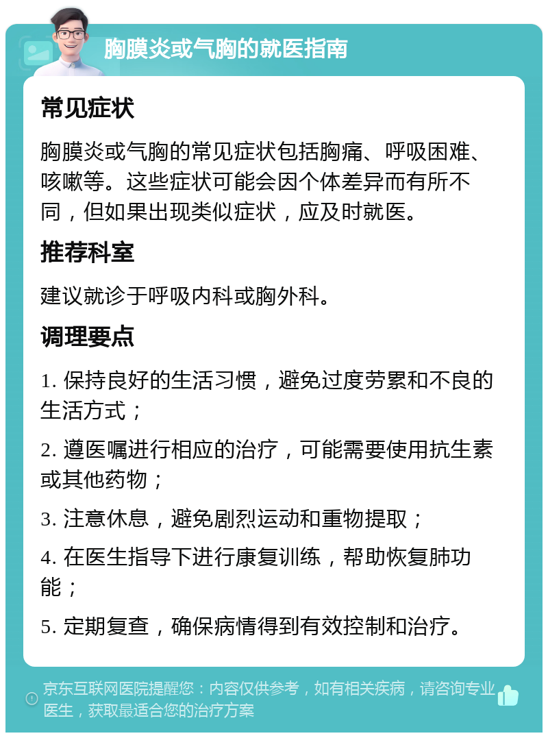 胸膜炎或气胸的就医指南 常见症状 胸膜炎或气胸的常见症状包括胸痛、呼吸困难、咳嗽等。这些症状可能会因个体差异而有所不同，但如果出现类似症状，应及时就医。 推荐科室 建议就诊于呼吸内科或胸外科。 调理要点 1. 保持良好的生活习惯，避免过度劳累和不良的生活方式； 2. 遵医嘱进行相应的治疗，可能需要使用抗生素或其他药物； 3. 注意休息，避免剧烈运动和重物提取； 4. 在医生指导下进行康复训练，帮助恢复肺功能； 5. 定期复查，确保病情得到有效控制和治疗。