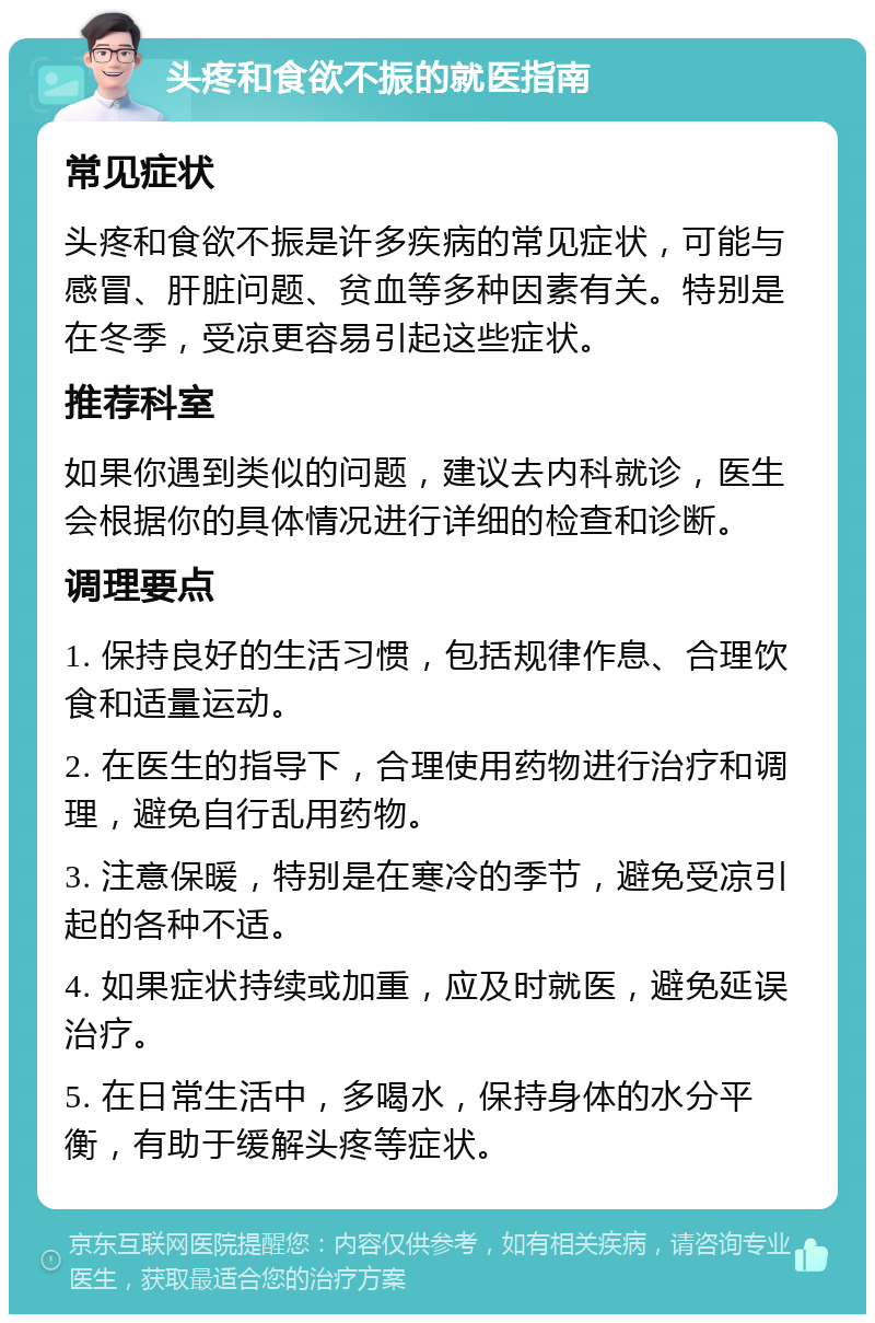 头疼和食欲不振的就医指南 常见症状 头疼和食欲不振是许多疾病的常见症状，可能与感冒、肝脏问题、贫血等多种因素有关。特别是在冬季，受凉更容易引起这些症状。 推荐科室 如果你遇到类似的问题，建议去内科就诊，医生会根据你的具体情况进行详细的检查和诊断。 调理要点 1. 保持良好的生活习惯，包括规律作息、合理饮食和适量运动。 2. 在医生的指导下，合理使用药物进行治疗和调理，避免自行乱用药物。 3. 注意保暖，特别是在寒冷的季节，避免受凉引起的各种不适。 4. 如果症状持续或加重，应及时就医，避免延误治疗。 5. 在日常生活中，多喝水，保持身体的水分平衡，有助于缓解头疼等症状。