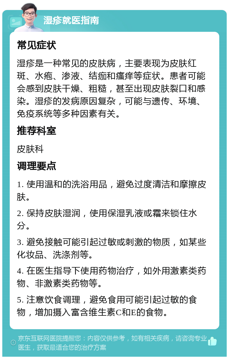 湿疹就医指南 常见症状 湿疹是一种常见的皮肤病，主要表现为皮肤红斑、水疱、渗液、结痂和瘙痒等症状。患者可能会感到皮肤干燥、粗糙，甚至出现皮肤裂口和感染。湿疹的发病原因复杂，可能与遗传、环境、免疫系统等多种因素有关。 推荐科室 皮肤科 调理要点 1. 使用温和的洗浴用品，避免过度清洁和摩擦皮肤。 2. 保持皮肤湿润，使用保湿乳液或霜来锁住水分。 3. 避免接触可能引起过敏或刺激的物质，如某些化妆品、洗涤剂等。 4. 在医生指导下使用药物治疗，如外用激素类药物、非激素类药物等。 5. 注意饮食调理，避免食用可能引起过敏的食物，增加摄入富含维生素C和E的食物。