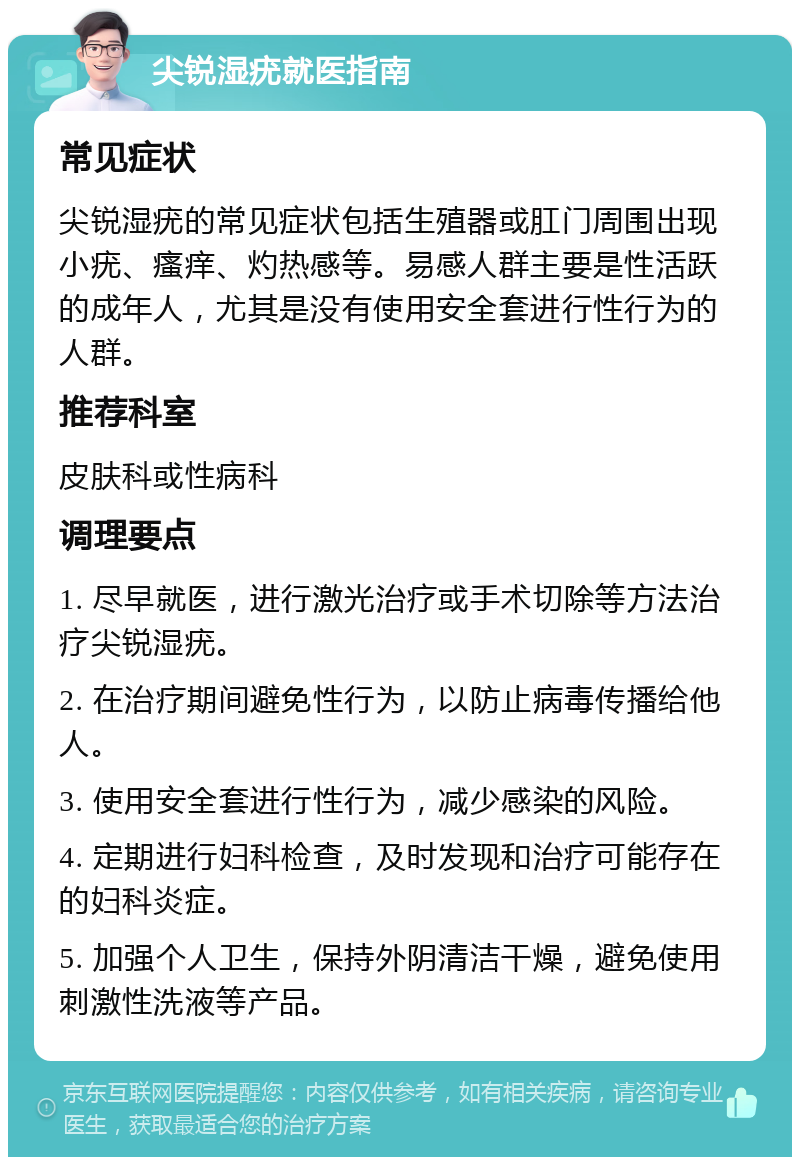 尖锐湿疣就医指南 常见症状 尖锐湿疣的常见症状包括生殖器或肛门周围出现小疣、瘙痒、灼热感等。易感人群主要是性活跃的成年人，尤其是没有使用安全套进行性行为的人群。 推荐科室 皮肤科或性病科 调理要点 1. 尽早就医，进行激光治疗或手术切除等方法治疗尖锐湿疣。 2. 在治疗期间避免性行为，以防止病毒传播给他人。 3. 使用安全套进行性行为，减少感染的风险。 4. 定期进行妇科检查，及时发现和治疗可能存在的妇科炎症。 5. 加强个人卫生，保持外阴清洁干燥，避免使用刺激性洗液等产品。