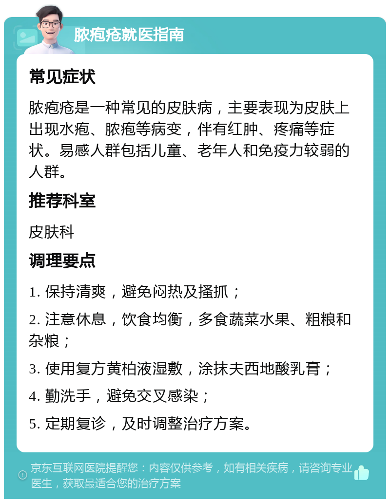 脓疱疮就医指南 常见症状 脓疱疮是一种常见的皮肤病，主要表现为皮肤上出现水疱、脓疱等病变，伴有红肿、疼痛等症状。易感人群包括儿童、老年人和免疫力较弱的人群。 推荐科室 皮肤科 调理要点 1. 保持清爽，避免闷热及搔抓； 2. 注意休息，饮食均衡，多食蔬菜水果、粗粮和杂粮； 3. 使用复方黄柏液湿敷，涂抹夫西地酸乳膏； 4. 勤洗手，避免交叉感染； 5. 定期复诊，及时调整治疗方案。