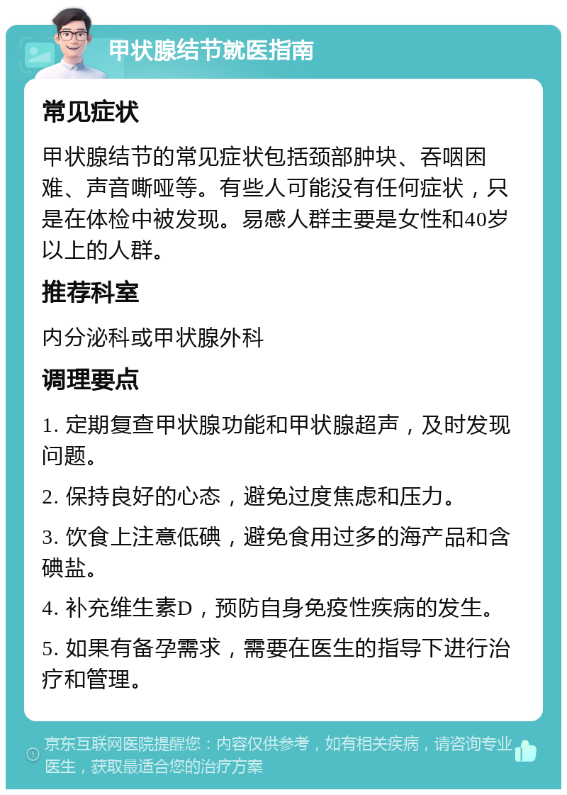 甲状腺结节就医指南 常见症状 甲状腺结节的常见症状包括颈部肿块、吞咽困难、声音嘶哑等。有些人可能没有任何症状，只是在体检中被发现。易感人群主要是女性和40岁以上的人群。 推荐科室 内分泌科或甲状腺外科 调理要点 1. 定期复查甲状腺功能和甲状腺超声，及时发现问题。 2. 保持良好的心态，避免过度焦虑和压力。 3. 饮食上注意低碘，避免食用过多的海产品和含碘盐。 4. 补充维生素D，预防自身免疫性疾病的发生。 5. 如果有备孕需求，需要在医生的指导下进行治疗和管理。