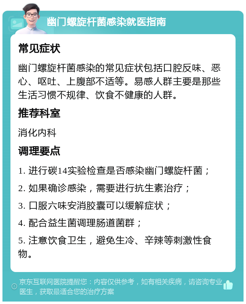 幽门螺旋杆菌感染就医指南 常见症状 幽门螺旋杆菌感染的常见症状包括口腔反味、恶心、呕吐、上腹部不适等。易感人群主要是那些生活习惯不规律、饮食不健康的人群。 推荐科室 消化内科 调理要点 1. 进行碳14实验检查是否感染幽门螺旋杆菌； 2. 如果确诊感染，需要进行抗生素治疗； 3. 口服六味安消胶囊可以缓解症状； 4. 配合益生菌调理肠道菌群； 5. 注意饮食卫生，避免生冷、辛辣等刺激性食物。