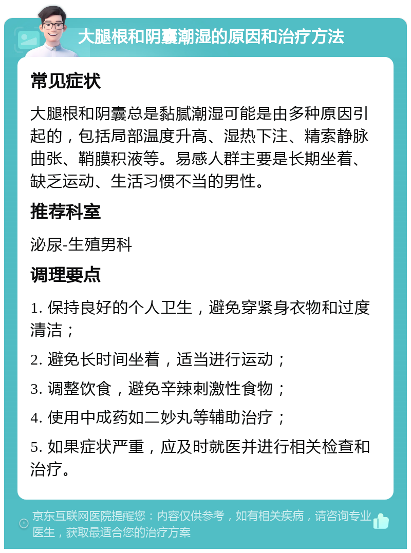 大腿根和阴囊潮湿的原因和治疗方法 常见症状 大腿根和阴囊总是黏腻潮湿可能是由多种原因引起的，包括局部温度升高、湿热下注、精索静脉曲张、鞘膜积液等。易感人群主要是长期坐着、缺乏运动、生活习惯不当的男性。 推荐科室 泌尿-生殖男科 调理要点 1. 保持良好的个人卫生，避免穿紧身衣物和过度清洁； 2. 避免长时间坐着，适当进行运动； 3. 调整饮食，避免辛辣刺激性食物； 4. 使用中成药如二妙丸等辅助治疗； 5. 如果症状严重，应及时就医并进行相关检查和治疗。