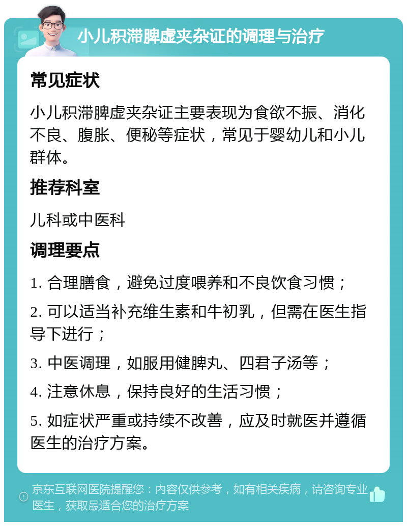 小儿积滞脾虚夹杂证的调理与治疗 常见症状 小儿积滞脾虚夹杂证主要表现为食欲不振、消化不良、腹胀、便秘等症状，常见于婴幼儿和小儿群体。 推荐科室 儿科或中医科 调理要点 1. 合理膳食，避免过度喂养和不良饮食习惯； 2. 可以适当补充维生素和牛初乳，但需在医生指导下进行； 3. 中医调理，如服用健脾丸、四君子汤等； 4. 注意休息，保持良好的生活习惯； 5. 如症状严重或持续不改善，应及时就医并遵循医生的治疗方案。