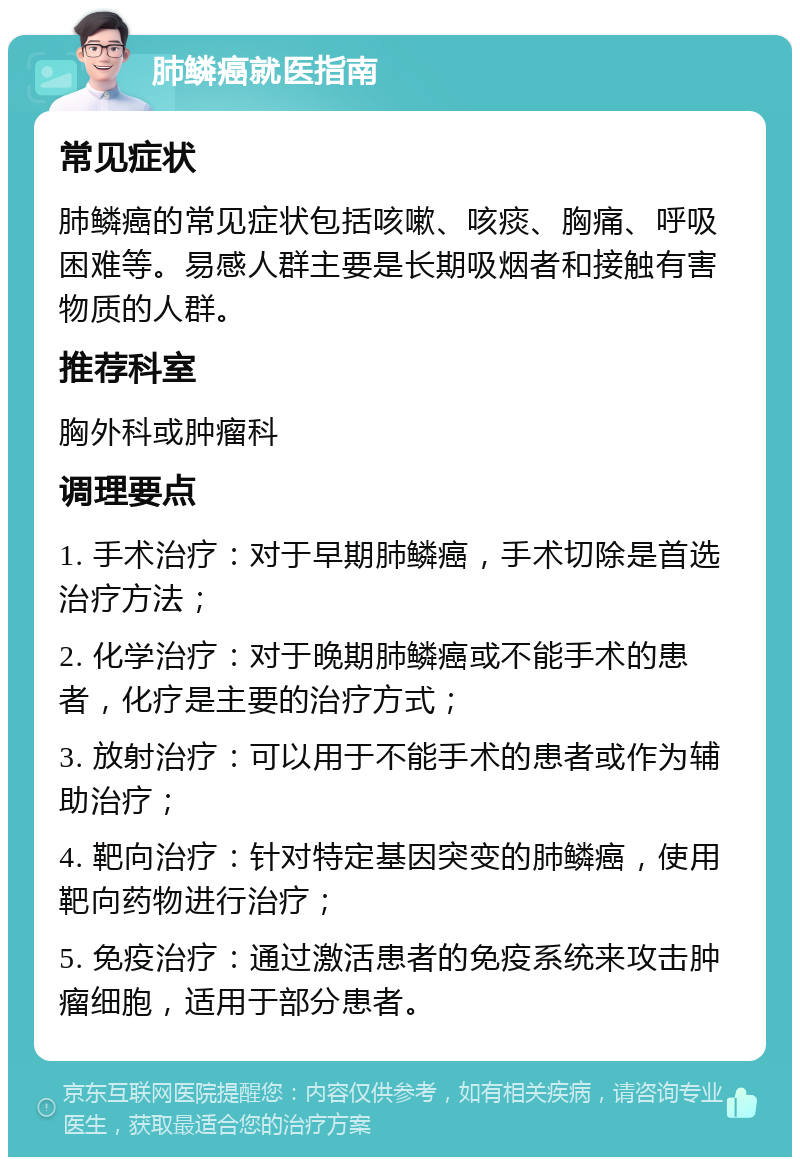 肺鳞癌就医指南 常见症状 肺鳞癌的常见症状包括咳嗽、咳痰、胸痛、呼吸困难等。易感人群主要是长期吸烟者和接触有害物质的人群。 推荐科室 胸外科或肿瘤科 调理要点 1. 手术治疗：对于早期肺鳞癌，手术切除是首选治疗方法； 2. 化学治疗：对于晚期肺鳞癌或不能手术的患者，化疗是主要的治疗方式； 3. 放射治疗：可以用于不能手术的患者或作为辅助治疗； 4. 靶向治疗：针对特定基因突变的肺鳞癌，使用靶向药物进行治疗； 5. 免疫治疗：通过激活患者的免疫系统来攻击肿瘤细胞，适用于部分患者。