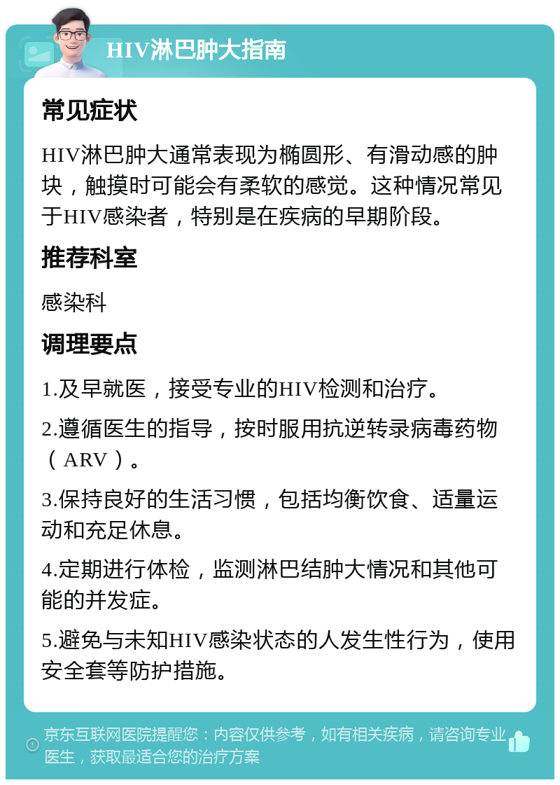 HIV淋巴肿大指南 常见症状 HIV淋巴肿大通常表现为椭圆形、有滑动感的肿块，触摸时可能会有柔软的感觉。这种情况常见于HIV感染者，特别是在疾病的早期阶段。 推荐科室 感染科 调理要点 1.及早就医，接受专业的HIV检测和治疗。 2.遵循医生的指导，按时服用抗逆转录病毒药物（ARV）。 3.保持良好的生活习惯，包括均衡饮食、适量运动和充足休息。 4.定期进行体检，监测淋巴结肿大情况和其他可能的并发症。 5.避免与未知HIV感染状态的人发生性行为，使用安全套等防护措施。