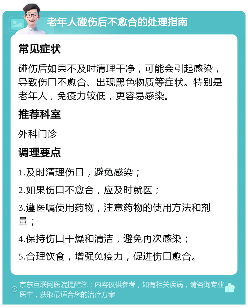 老年人碰伤后不愈合的处理指南 常见症状 碰伤后如果不及时清理干净，可能会引起感染，导致伤口不愈合、出现黑色物质等症状。特别是老年人，免疫力较低，更容易感染。 推荐科室 外科门诊 调理要点 1.及时清理伤口，避免感染； 2.如果伤口不愈合，应及时就医； 3.遵医嘱使用药物，注意药物的使用方法和剂量； 4.保持伤口干燥和清洁，避免再次感染； 5.合理饮食，增强免疫力，促进伤口愈合。