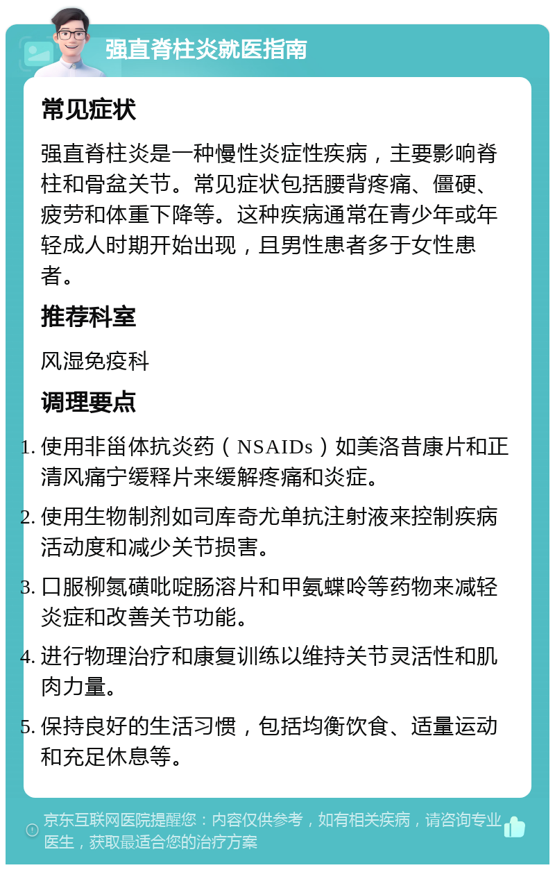 强直脊柱炎就医指南 常见症状 强直脊柱炎是一种慢性炎症性疾病，主要影响脊柱和骨盆关节。常见症状包括腰背疼痛、僵硬、疲劳和体重下降等。这种疾病通常在青少年或年轻成人时期开始出现，且男性患者多于女性患者。 推荐科室 风湿免疫科 调理要点 使用非甾体抗炎药（NSAIDs）如美洛昔康片和正清风痛宁缓释片来缓解疼痛和炎症。 使用生物制剂如司库奇尤单抗注射液来控制疾病活动度和减少关节损害。 口服柳氮磺吡啶肠溶片和甲氨蝶呤等药物来减轻炎症和改善关节功能。 进行物理治疗和康复训练以维持关节灵活性和肌肉力量。 保持良好的生活习惯，包括均衡饮食、适量运动和充足休息等。