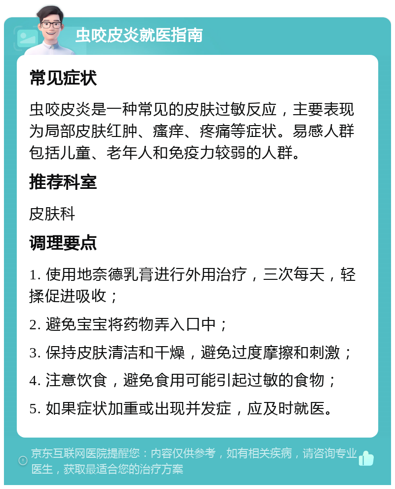 虫咬皮炎就医指南 常见症状 虫咬皮炎是一种常见的皮肤过敏反应，主要表现为局部皮肤红肿、瘙痒、疼痛等症状。易感人群包括儿童、老年人和免疫力较弱的人群。 推荐科室 皮肤科 调理要点 1. 使用地奈德乳膏进行外用治疗，三次每天，轻揉促进吸收； 2. 避免宝宝将药物弄入口中； 3. 保持皮肤清洁和干燥，避免过度摩擦和刺激； 4. 注意饮食，避免食用可能引起过敏的食物； 5. 如果症状加重或出现并发症，应及时就医。