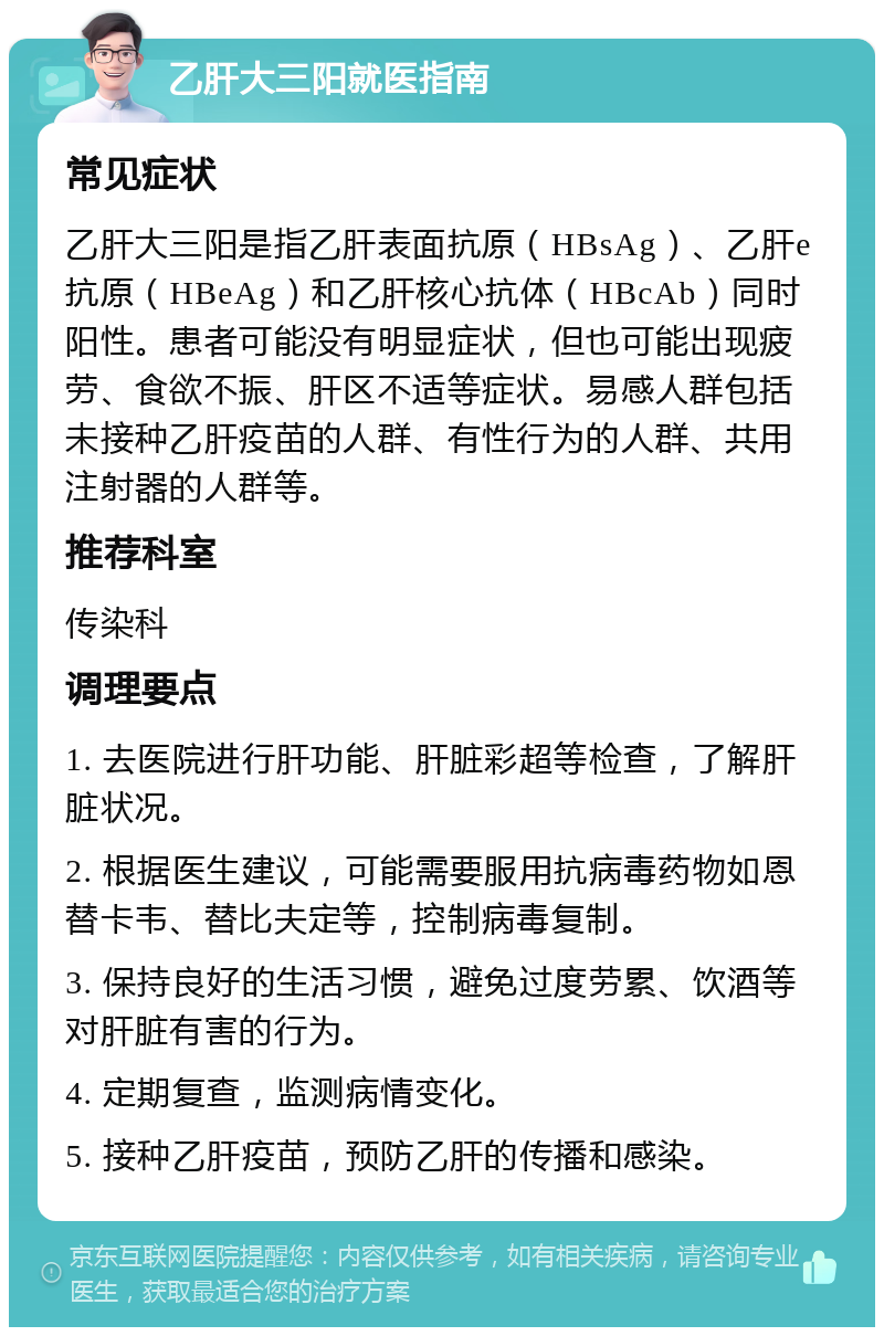 乙肝大三阳就医指南 常见症状 乙肝大三阳是指乙肝表面抗原（HBsAg）、乙肝e抗原（HBeAg）和乙肝核心抗体（HBcAb）同时阳性。患者可能没有明显症状，但也可能出现疲劳、食欲不振、肝区不适等症状。易感人群包括未接种乙肝疫苗的人群、有性行为的人群、共用注射器的人群等。 推荐科室 传染科 调理要点 1. 去医院进行肝功能、肝脏彩超等检查，了解肝脏状况。 2. 根据医生建议，可能需要服用抗病毒药物如恩替卡韦、替比夫定等，控制病毒复制。 3. 保持良好的生活习惯，避免过度劳累、饮酒等对肝脏有害的行为。 4. 定期复查，监测病情变化。 5. 接种乙肝疫苗，预防乙肝的传播和感染。