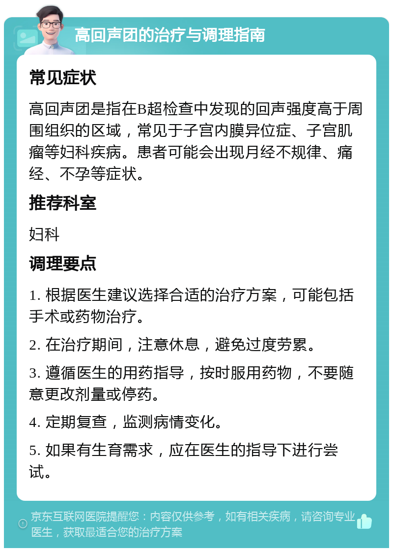 高回声团的治疗与调理指南 常见症状 高回声团是指在B超检查中发现的回声强度高于周围组织的区域，常见于子宫内膜异位症、子宫肌瘤等妇科疾病。患者可能会出现月经不规律、痛经、不孕等症状。 推荐科室 妇科 调理要点 1. 根据医生建议选择合适的治疗方案，可能包括手术或药物治疗。 2. 在治疗期间，注意休息，避免过度劳累。 3. 遵循医生的用药指导，按时服用药物，不要随意更改剂量或停药。 4. 定期复查，监测病情变化。 5. 如果有生育需求，应在医生的指导下进行尝试。