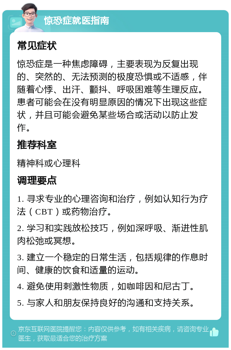 惊恐症就医指南 常见症状 惊恐症是一种焦虑障碍，主要表现为反复出现的、突然的、无法预测的极度恐惧或不适感，伴随着心悸、出汗、颤抖、呼吸困难等生理反应。患者可能会在没有明显原因的情况下出现这些症状，并且可能会避免某些场合或活动以防止发作。 推荐科室 精神科或心理科 调理要点 1. 寻求专业的心理咨询和治疗，例如认知行为疗法（CBT）或药物治疗。 2. 学习和实践放松技巧，例如深呼吸、渐进性肌肉松弛或冥想。 3. 建立一个稳定的日常生活，包括规律的作息时间、健康的饮食和适量的运动。 4. 避免使用刺激性物质，如咖啡因和尼古丁。 5. 与家人和朋友保持良好的沟通和支持关系。