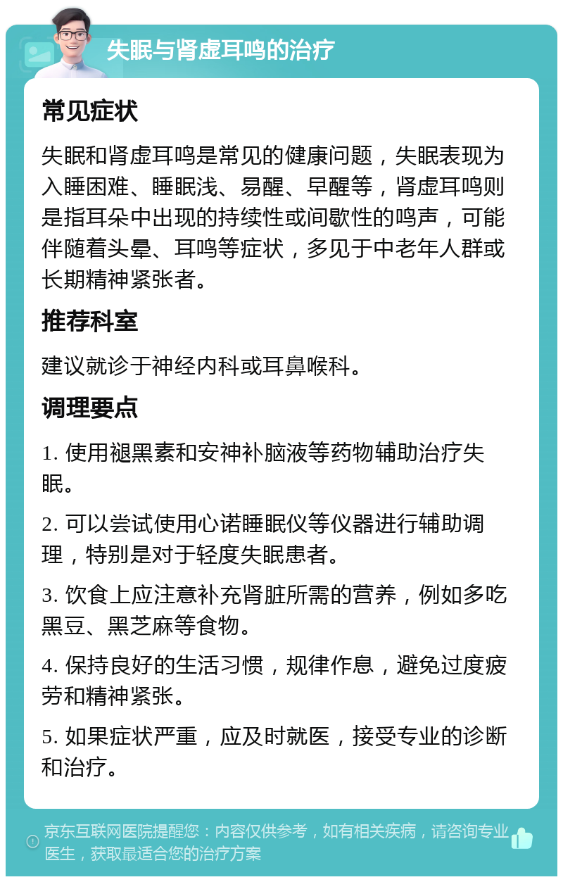 失眠与肾虚耳鸣的治疗 常见症状 失眠和肾虚耳鸣是常见的健康问题，失眠表现为入睡困难、睡眠浅、易醒、早醒等，肾虚耳鸣则是指耳朵中出现的持续性或间歇性的鸣声，可能伴随着头晕、耳鸣等症状，多见于中老年人群或长期精神紧张者。 推荐科室 建议就诊于神经内科或耳鼻喉科。 调理要点 1. 使用褪黑素和安神补脑液等药物辅助治疗失眠。 2. 可以尝试使用心诺睡眠仪等仪器进行辅助调理，特别是对于轻度失眠患者。 3. 饮食上应注意补充肾脏所需的营养，例如多吃黑豆、黑芝麻等食物。 4. 保持良好的生活习惯，规律作息，避免过度疲劳和精神紧张。 5. 如果症状严重，应及时就医，接受专业的诊断和治疗。