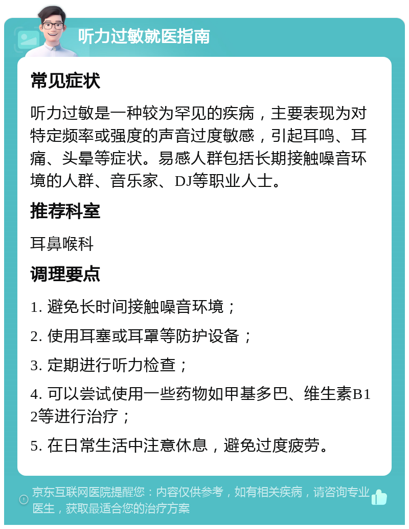 听力过敏就医指南 常见症状 听力过敏是一种较为罕见的疾病，主要表现为对特定频率或强度的声音过度敏感，引起耳鸣、耳痛、头晕等症状。易感人群包括长期接触噪音环境的人群、音乐家、DJ等职业人士。 推荐科室 耳鼻喉科 调理要点 1. 避免长时间接触噪音环境； 2. 使用耳塞或耳罩等防护设备； 3. 定期进行听力检查； 4. 可以尝试使用一些药物如甲基多巴、维生素B12等进行治疗； 5. 在日常生活中注意休息，避免过度疲劳。