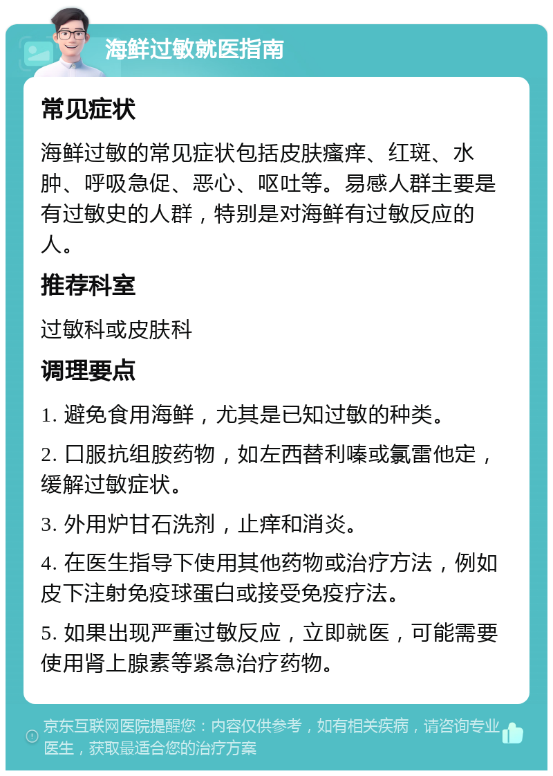 海鲜过敏就医指南 常见症状 海鲜过敏的常见症状包括皮肤瘙痒、红斑、水肿、呼吸急促、恶心、呕吐等。易感人群主要是有过敏史的人群，特别是对海鲜有过敏反应的人。 推荐科室 过敏科或皮肤科 调理要点 1. 避免食用海鲜，尤其是已知过敏的种类。 2. 口服抗组胺药物，如左西替利嗪或氯雷他定，缓解过敏症状。 3. 外用炉甘石洗剂，止痒和消炎。 4. 在医生指导下使用其他药物或治疗方法，例如皮下注射免疫球蛋白或接受免疫疗法。 5. 如果出现严重过敏反应，立即就医，可能需要使用肾上腺素等紧急治疗药物。