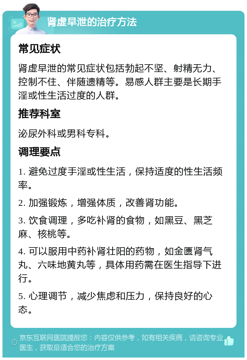 肾虚早泄的治疗方法 常见症状 肾虚早泄的常见症状包括勃起不坚、射精无力、控制不住、伴随遗精等。易感人群主要是长期手淫或性生活过度的人群。 推荐科室 泌尿外科或男科专科。 调理要点 1. 避免过度手淫或性生活，保持适度的性生活频率。 2. 加强锻炼，增强体质，改善肾功能。 3. 饮食调理，多吃补肾的食物，如黑豆、黑芝麻、核桃等。 4. 可以服用中药补肾壮阳的药物，如金匮肾气丸、六味地黄丸等，具体用药需在医生指导下进行。 5. 心理调节，减少焦虑和压力，保持良好的心态。