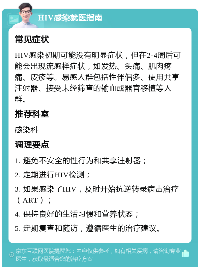 HIV感染就医指南 常见症状 HIV感染初期可能没有明显症状，但在2-4周后可能会出现流感样症状，如发热、头痛、肌肉疼痛、皮疹等。易感人群包括性伴侣多、使用共享注射器、接受未经筛查的输血或器官移植等人群。 推荐科室 感染科 调理要点 1. 避免不安全的性行为和共享注射器； 2. 定期进行HIV检测； 3. 如果感染了HIV，及时开始抗逆转录病毒治疗（ART）； 4. 保持良好的生活习惯和营养状态； 5. 定期复查和随访，遵循医生的治疗建议。