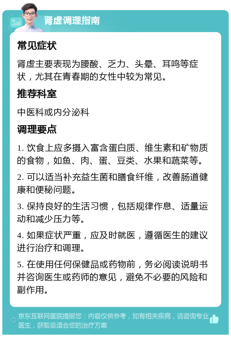 肾虚调理指南 常见症状 肾虚主要表现为腰酸、乏力、头晕、耳鸣等症状，尤其在青春期的女性中较为常见。 推荐科室 中医科或内分泌科 调理要点 1. 饮食上应多摄入富含蛋白质、维生素和矿物质的食物，如鱼、肉、蛋、豆类、水果和蔬菜等。 2. 可以适当补充益生菌和膳食纤维，改善肠道健康和便秘问题。 3. 保持良好的生活习惯，包括规律作息、适量运动和减少压力等。 4. 如果症状严重，应及时就医，遵循医生的建议进行治疗和调理。 5. 在使用任何保健品或药物前，务必阅读说明书并咨询医生或药师的意见，避免不必要的风险和副作用。