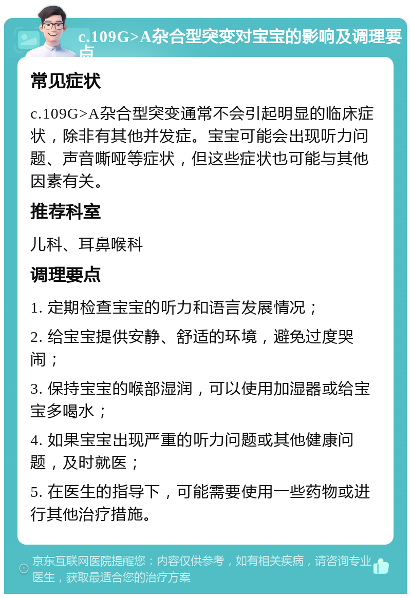 c.109G>A杂合型突变对宝宝的影响及调理要点 常见症状 c.109G>A杂合型突变通常不会引起明显的临床症状，除非有其他并发症。宝宝可能会出现听力问题、声音嘶哑等症状，但这些症状也可能与其他因素有关。 推荐科室 儿科、耳鼻喉科 调理要点 1. 定期检查宝宝的听力和语言发展情况； 2. 给宝宝提供安静、舒适的环境，避免过度哭闹； 3. 保持宝宝的喉部湿润，可以使用加湿器或给宝宝多喝水； 4. 如果宝宝出现严重的听力问题或其他健康问题，及时就医； 5. 在医生的指导下，可能需要使用一些药物或进行其他治疗措施。