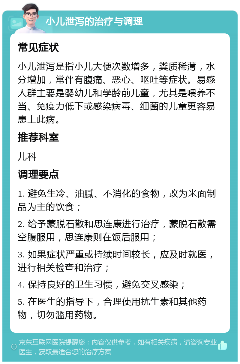 小儿泄泻的治疗与调理 常见症状 小儿泄泻是指小儿大便次数增多，粪质稀薄，水分增加，常伴有腹痛、恶心、呕吐等症状。易感人群主要是婴幼儿和学龄前儿童，尤其是喂养不当、免疫力低下或感染病毒、细菌的儿童更容易患上此病。 推荐科室 儿科 调理要点 1. 避免生冷、油腻、不消化的食物，改为米面制品为主的饮食； 2. 给予蒙脱石散和思连康进行治疗，蒙脱石散需空腹服用，思连康则在饭后服用； 3. 如果症状严重或持续时间较长，应及时就医，进行相关检查和治疗； 4. 保持良好的卫生习惯，避免交叉感染； 5. 在医生的指导下，合理使用抗生素和其他药物，切勿滥用药物。