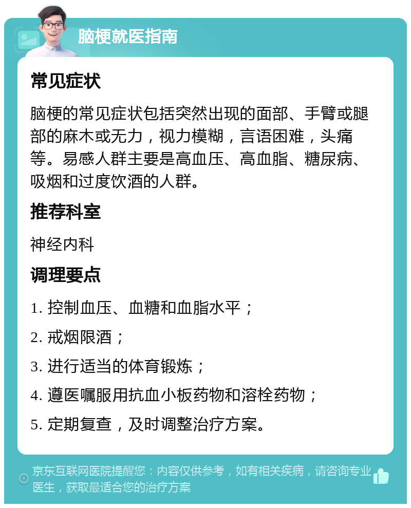 脑梗就医指南 常见症状 脑梗的常见症状包括突然出现的面部、手臂或腿部的麻木或无力，视力模糊，言语困难，头痛等。易感人群主要是高血压、高血脂、糖尿病、吸烟和过度饮酒的人群。 推荐科室 神经内科 调理要点 1. 控制血压、血糖和血脂水平； 2. 戒烟限酒； 3. 进行适当的体育锻炼； 4. 遵医嘱服用抗血小板药物和溶栓药物； 5. 定期复查，及时调整治疗方案。