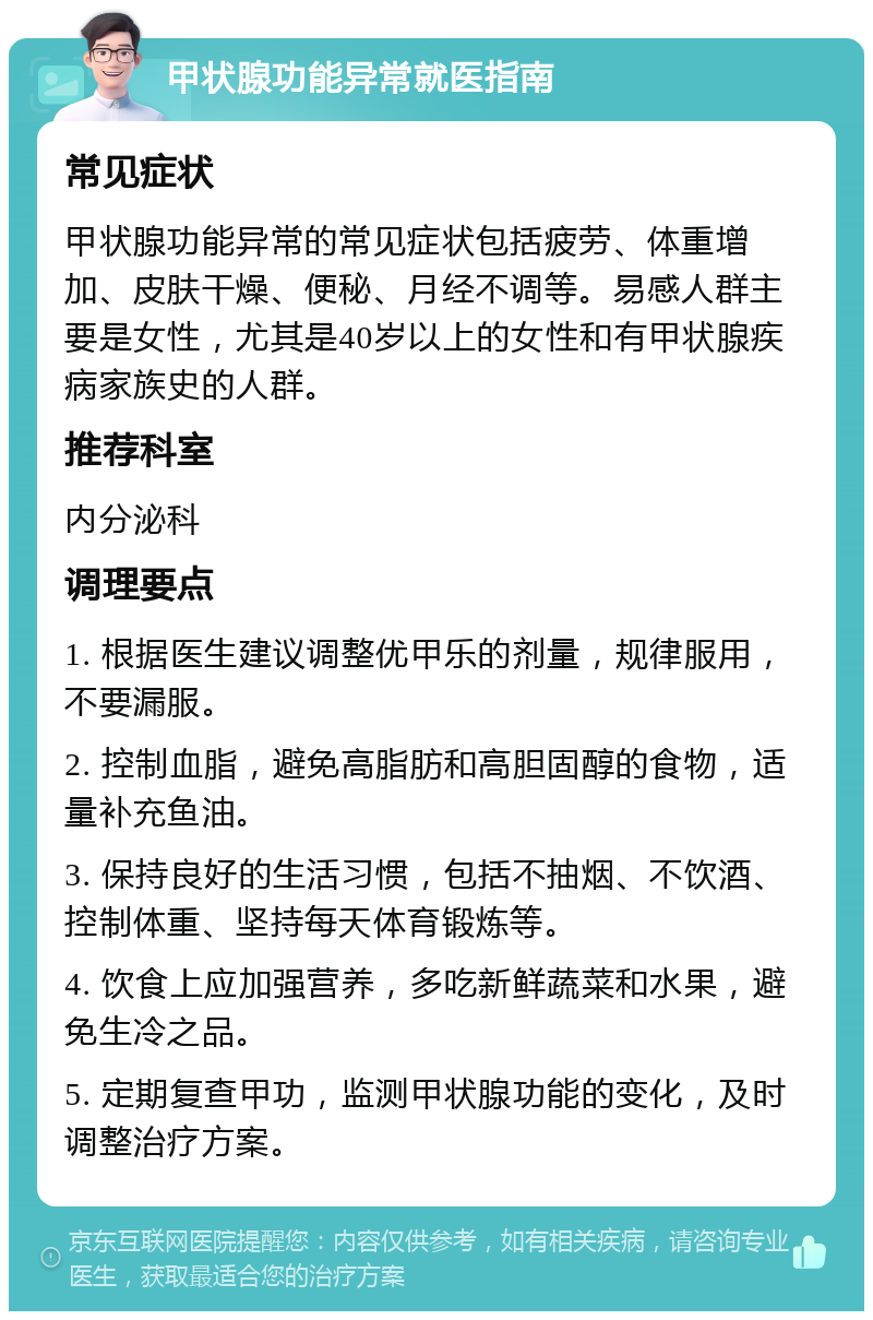 甲状腺功能异常就医指南 常见症状 甲状腺功能异常的常见症状包括疲劳、体重增加、皮肤干燥、便秘、月经不调等。易感人群主要是女性，尤其是40岁以上的女性和有甲状腺疾病家族史的人群。 推荐科室 内分泌科 调理要点 1. 根据医生建议调整优甲乐的剂量，规律服用，不要漏服。 2. 控制血脂，避免高脂肪和高胆固醇的食物，适量补充鱼油。 3. 保持良好的生活习惯，包括不抽烟、不饮酒、控制体重、坚持每天体育锻炼等。 4. 饮食上应加强营养，多吃新鲜蔬菜和水果，避免生冷之品。 5. 定期复查甲功，监测甲状腺功能的变化，及时调整治疗方案。