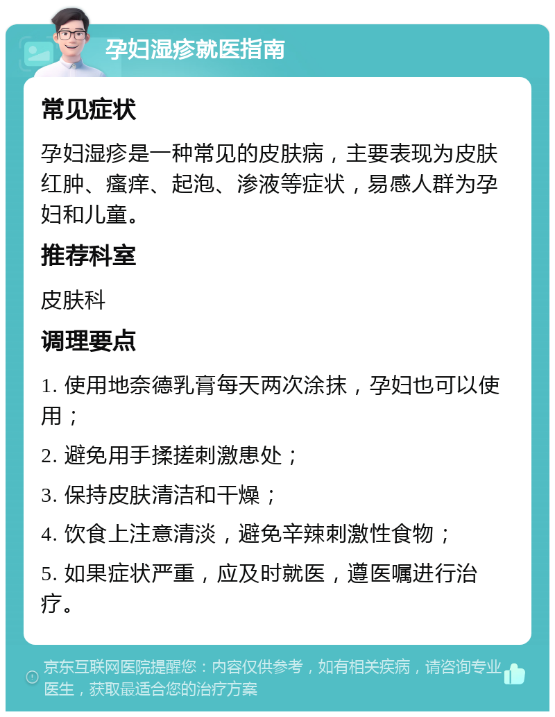 孕妇湿疹就医指南 常见症状 孕妇湿疹是一种常见的皮肤病，主要表现为皮肤红肿、瘙痒、起泡、渗液等症状，易感人群为孕妇和儿童。 推荐科室 皮肤科 调理要点 1. 使用地奈德乳膏每天两次涂抹，孕妇也可以使用； 2. 避免用手揉搓刺激患处； 3. 保持皮肤清洁和干燥； 4. 饮食上注意清淡，避免辛辣刺激性食物； 5. 如果症状严重，应及时就医，遵医嘱进行治疗。